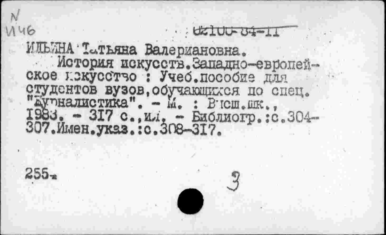 ﻿АЛ 46	■ .- > 02101X04-11
ИШНА • Татьяна Валериановна.
История искусств.Западно-европейское искусство : Учеб.пособие для студентов вузов,обучающихся по спец, "дувналистика". - И. : Вчсш.шк., 1983. - 317 с.,ид. - Библиогр.:с.ЗО4-307.Имен.указ.:с.308-317.
255-ж